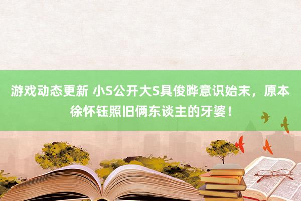 游戏动态更新 小S公开大S具俊晔意识始末，原本徐怀钰照旧俩东谈主的牙婆！