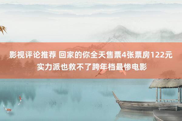 影视评论推荐 回家的你全天售票4张票房122元 实力派也救不了跨年档最惨电影