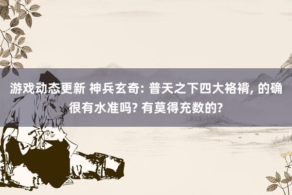 游戏动态更新 神兵玄奇: 普天之下四大袼褙, 的确很有水准吗? 有莫得充数的?