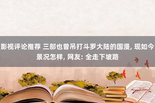 影视评论推荐 三部也曾吊打斗罗大陆的国漫, 现如今景况怎样, 网友: 全走下坡路