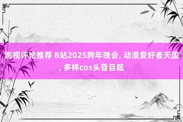 影视评论推荐 B站2025跨年晚会, 动漫爱好者天国, 多样cos头昏目眩