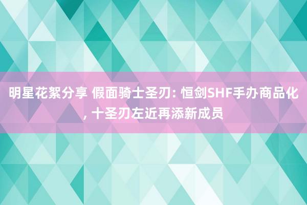 明星花絮分享 假面骑士圣刃: 恒剑SHF手办商品化, 十圣刃左近再添新成员