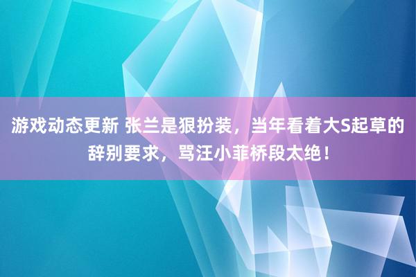 游戏动态更新 张兰是狠扮装，当年看着大S起草的辞别要求，骂汪小菲桥段太绝！