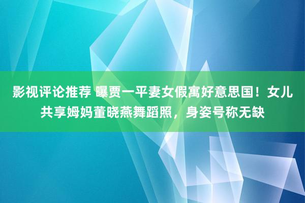 影视评论推荐 曝贾一平妻女假寓好意思国！女儿共享姆妈董晓燕舞蹈照，身姿号称无缺