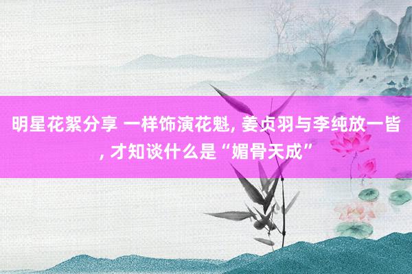 明星花絮分享 一样饰演花魁, 姜贞羽与李纯放一皆, 才知谈什么是“媚骨天成”