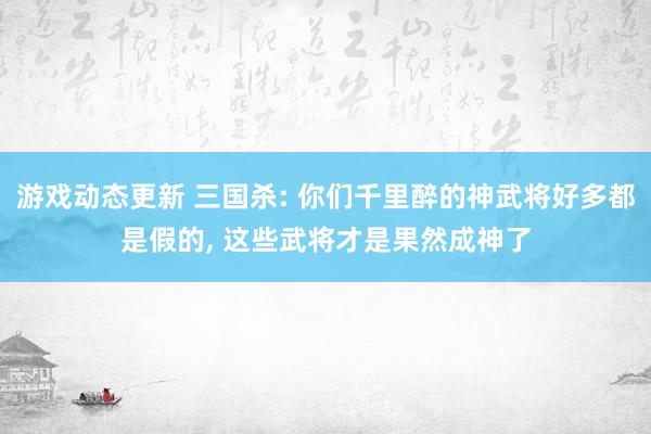 游戏动态更新 三国杀: 你们千里醉的神武将好多都是假的, 这些武将才是果然成神了