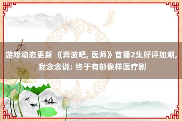 游戏动态更新 《奔波吧, 医师》首播2集好评如潮, 我念念说: 终于有部像样医疗剧