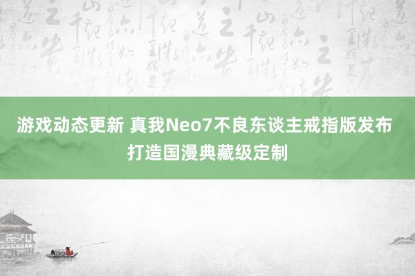 游戏动态更新 真我Neo7不良东谈主戒指版发布 打造国漫典藏级定制