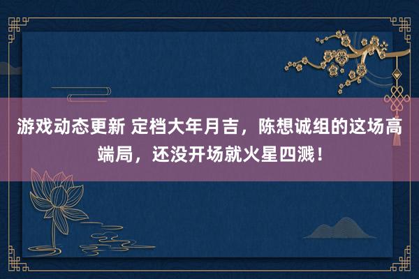 游戏动态更新 定档大年月吉，陈想诚组的这场高端局，还没开场就火星四溅！