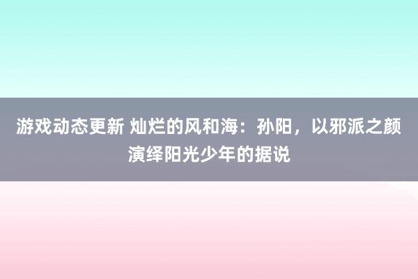 游戏动态更新 灿烂的风和海：孙阳，以邪派之颜演绎阳光少年的据说