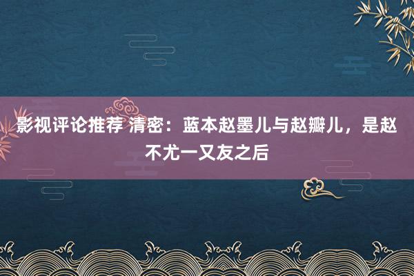 影视评论推荐 清密：蓝本赵墨儿与赵瓣儿，是赵不尤一又友之后