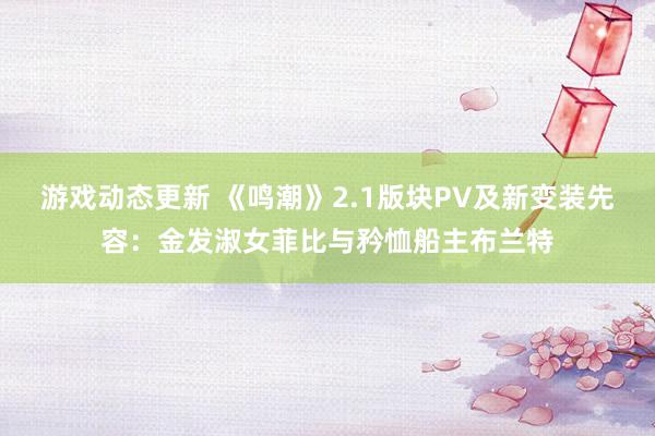 游戏动态更新 《鸣潮》2.1版块PV及新变装先容：金发淑女菲比与矜恤船主布兰特