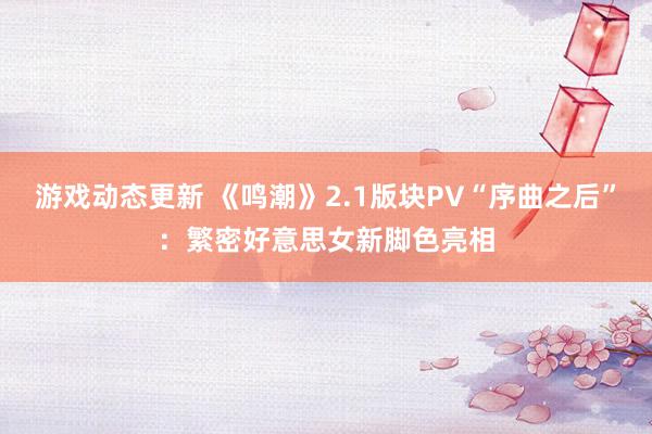 游戏动态更新 《鸣潮》2.1版块PV“序曲之后”：繁密好意思女新脚色亮相