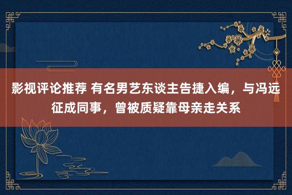 影视评论推荐 有名男艺东谈主告捷入编，与冯远征成同事，曾被质疑靠母亲走关系