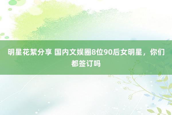 明星花絮分享 国内文娱圈8位90后女明星，你们都签订吗