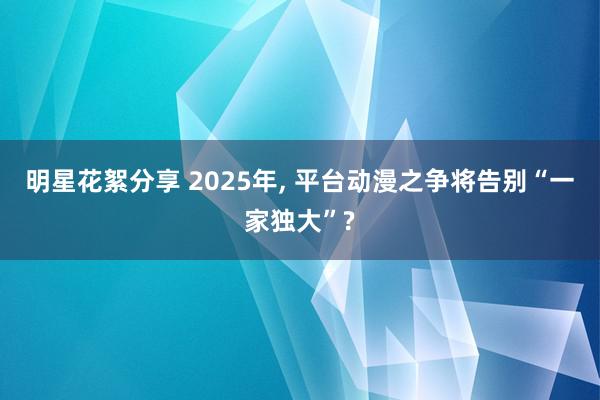 明星花絮分享 2025年, 平台动漫之争将告别“一家独大”?