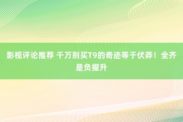 影视评论推荐 千万别买T9的奇迹等于伏莽！全齐是负擢升