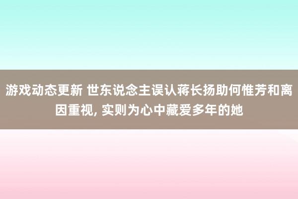 游戏动态更新 世东说念主误认蒋长扬助何惟芳和离因重视, 实则为心中藏爱多年的她