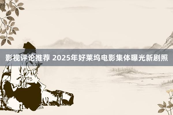 影视评论推荐 2025年好莱坞电影集体曝光新剧照