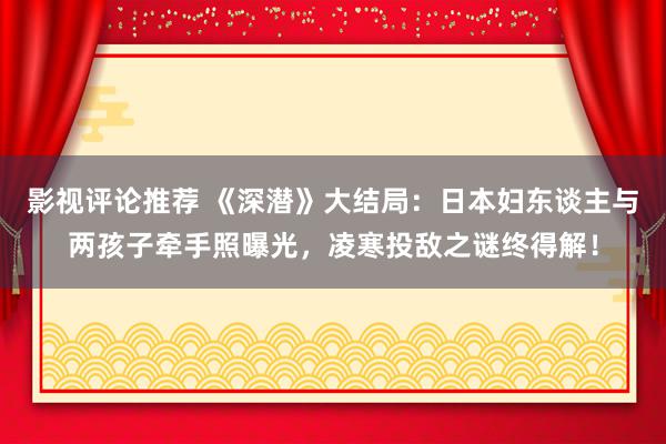 影视评论推荐 《深潜》大结局：日本妇东谈主与两孩子牵手照曝光，凌寒投敌之谜终得解！