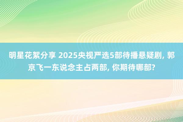 明星花絮分享 2025央视严选5部待播悬疑剧, 郭京飞一东说念主占两部, 你期待哪部?