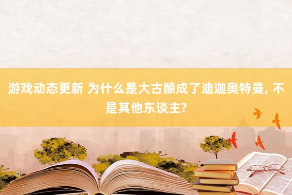 游戏动态更新 为什么是大古酿成了迪迦奥特曼, 不是其他东谈主?