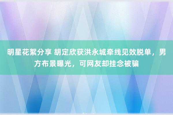 明星花絮分享 胡定欣获洪永城牵线见效脱单，男方布景曝光，可网友却挂念被骗