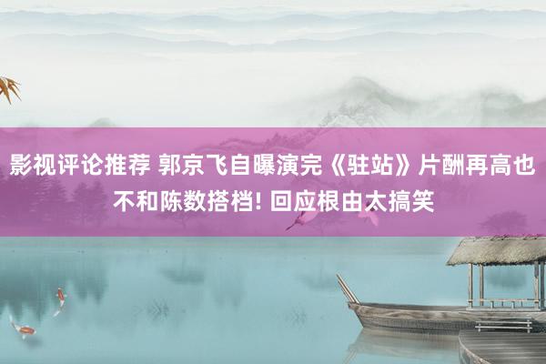 影视评论推荐 郭京飞自曝演完《驻站》片酬再高也不和陈数搭档! 回应根由太搞笑