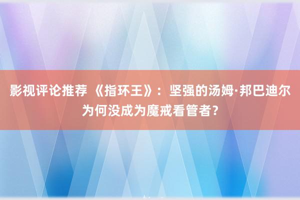 影视评论推荐 《指环王》：坚强的汤姆·邦巴迪尔为何没成为魔戒看管者？