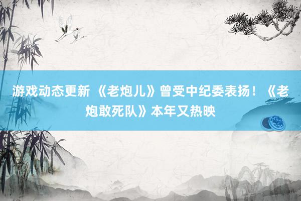 游戏动态更新 《老炮儿》曾受中纪委表扬！《老炮敢死队》本年又热映