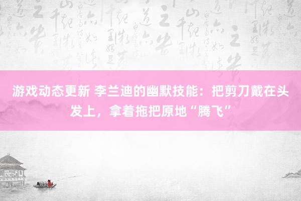 游戏动态更新 李兰迪的幽默技能：把剪刀戴在头发上，拿着拖把原地“腾飞”