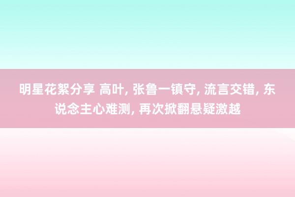 明星花絮分享 高叶, 张鲁一镇守, 流言交错, 东说念主心难测, 再次掀翻悬疑激越