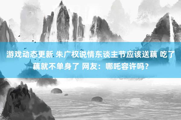 游戏动态更新 朱广权说情东谈主节应该送藕 吃了藕就不单身了 网友：哪吒容许吗？