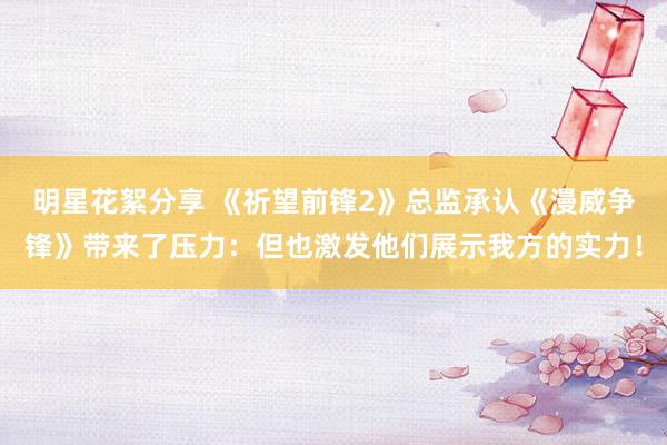 明星花絮分享 《祈望前锋2》总监承认《漫威争锋》带来了压力：但也激发他们展示我方的实力！