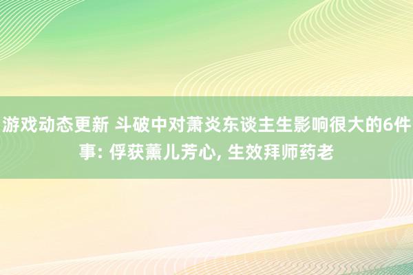 游戏动态更新 斗破中对萧炎东谈主生影响很大的6件事: 俘获薰儿芳心, 生效拜师药老