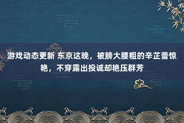 游戏动态更新 东京这晚，被膀大腰粗的辛芷蕾惊艳，不穿露出投诚却艳压群芳