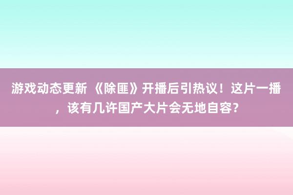 游戏动态更新 《除匪》开播后引热议！这片一播，该有几许国产大片会无地自容？