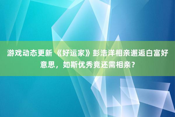 游戏动态更新 《好运家》彭浩洋相亲邂逅白富好意思，如斯优秀竟还需相亲？