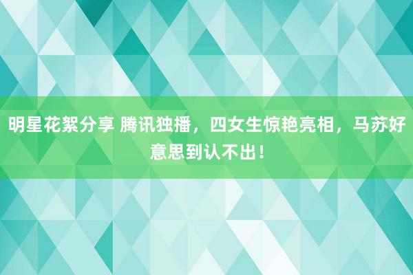 明星花絮分享 腾讯独播，四女生惊艳亮相，马苏好意思到认不出！