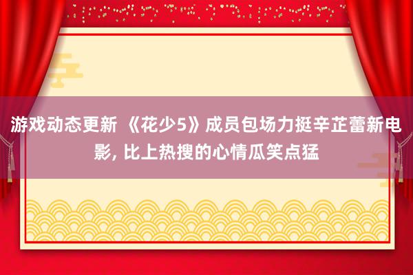 游戏动态更新 《花少5》成员包场力挺辛芷蕾新电影, 比上热搜的心情瓜笑点猛