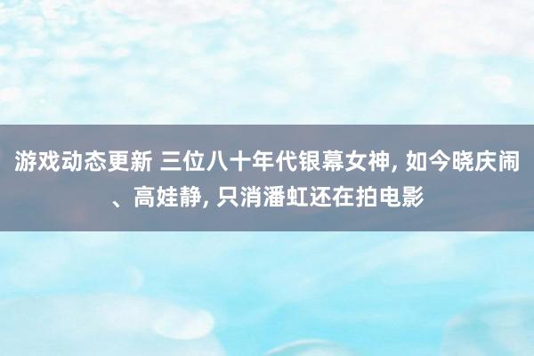 游戏动态更新 三位八十年代银幕女神, 如今晓庆闹、高娃静, 只消潘虹还在拍电影