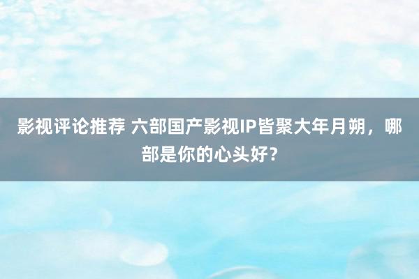 影视评论推荐 六部国产影视IP皆聚大年月朔，哪部是你的心头好？