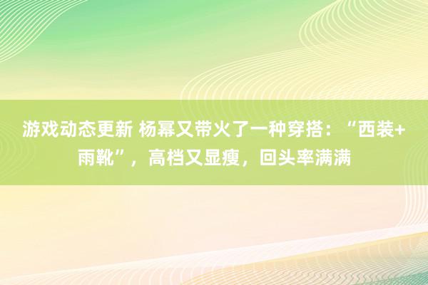 游戏动态更新 杨幂又带火了一种穿搭：“西装+雨靴”，高档又显瘦，回头率满满