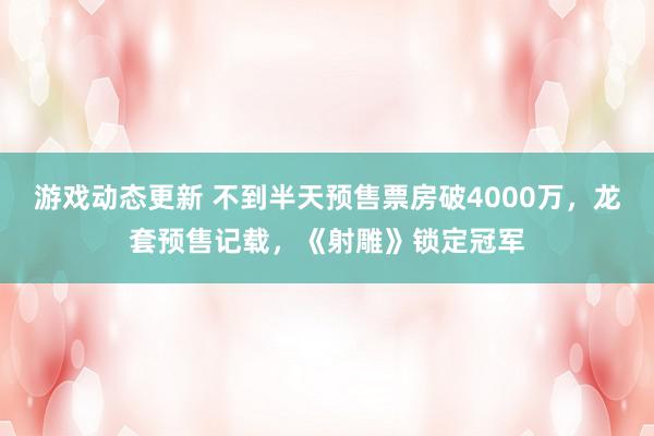 游戏动态更新 不到半天预售票房破4000万，龙套预售记载，《射雕》锁定冠军