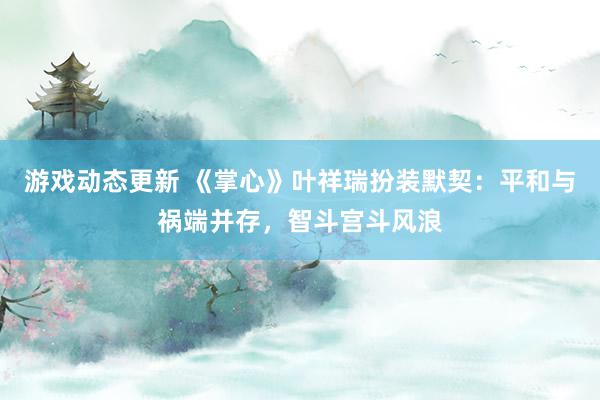 游戏动态更新 《掌心》叶祥瑞扮装默契：平和与祸端并存，智斗宫斗风浪