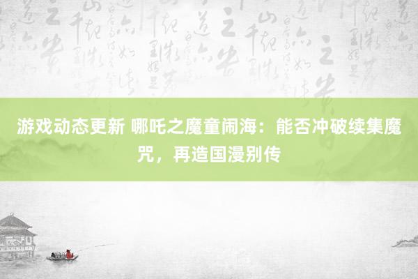 游戏动态更新 哪吒之魔童闹海：能否冲破续集魔咒，再造国漫别传