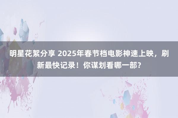 明星花絮分享 2025年春节档电影神速上映，刷新最快记录！你谋划看哪一部？