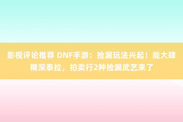 影视评论推荐 DNF手游：捡漏玩法兴起！能大肆精深泰拉，拍卖行2种捡漏武艺来了