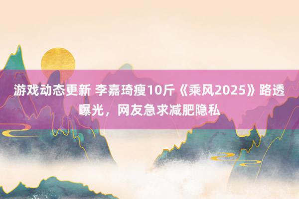 游戏动态更新 李嘉琦瘦10斤《乘风2025》路透曝光，网友急求减肥隐私