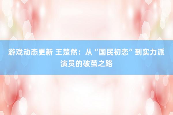 游戏动态更新 王楚然：从“国民初恋”到实力派演员的破茧之路